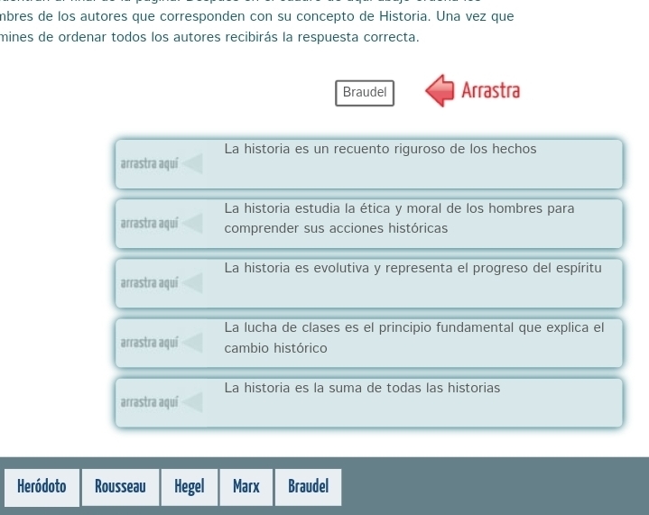 mbres de los autores que corresponden con su concepto de Historia. Una vez que 
mines de ordenar todos los autores recibirás la respuesta correcta. 
Braudel Arrastra 
La historia es un recuento riguroso de los hechos 
arrastra aquí 
La historia estudia la ética y moral de los hombres para 
arrastra aquí comprender sus acciones históricas 
La historia es evolutiva y representa el progreso del espíritu 
arrastra aquí 
La lucha de clases es el principio fundamental que explica el 
arrastra aquí cambio histórico 
La historia es la suma de todas las historias 
arrastra aquí 
Heródoto Rousseau Hegel Marx Braudel