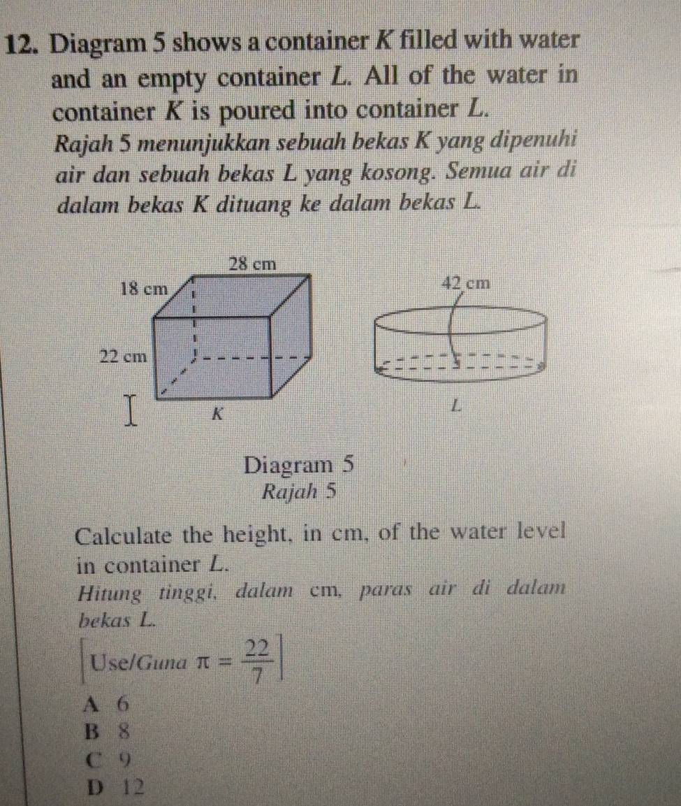 Diagram 5 shows a container K filled with water
and an empty container L. All of the water in
container K is poured into container L.
Rajah 5 menunjukkan sebuah bekas K yang dipenuhi
air dan sebuah bekas L yang kosong. Semua air di
dalam bekas K dituang ke dalam bekas L.
Diagram 5
Rajah 5
Calculate the height, in cm, of the water level
in container L.
Hitung tinggi, dalam cm, paras air di dalam
bekas L.
Use/Guna π = 22/7 ]
A 6
B 8
C 9
D 12