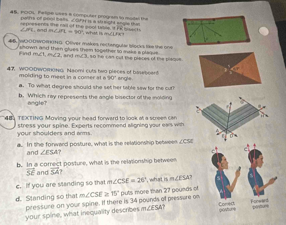 POOL Felipe uses a computer program to model the
paths of pool balls. ∠ GFH is a straight angle that
represents the rail of the pool table. If vector FK bisects
∠ JFL , and m∠ JFL=90° , what is m∠ LFK ?
46. WOODWORKING Oliver makes rectangular blocks like the one
shown and then glues them together to make a plaque.
Find m∠ 1,m∠ 2 , and m∠ 3 , so he can cut the pieces of the plaque.
47. WOODWORKING Naomi cuts two pieces of baseboard
molding to meet in a corner at a 90° angle.
a. To what degree should she set her table saw for the cut?
b. Which ray represents the angle bisector of the molding
angle?
48. TEXTING Moving your head forward to look at a screen can
stress your spine. Experts recommend aligning your ears with
your shoulders and arms.
a. In the forward posture, what is the relationship between ∠ CSE
and ∠ ESA ? 
b. In a correct posture, what is the relationship between
vector SE and vector SA
c. If you are standing so that m∠ CSE=26° , what is m∠ ESA
d. Standing so that m∠ CSE≥ 15° puts more than 27 pounds of 
pressure on your spine. If there is 34 pounds of pressure on
your spine, what inequality describes m∠ ESA 7