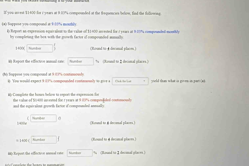 wil war you before suomitung it to your instructor . 
If you invest $1400 for r years at 9.03% compounded at the frequencies below, find the following. 
(a) Suppose you compound at 9.03% monthly. 
i) Report an expression equivalent to the value of $1400 invested for t years at 9.03% compounded monthly 
by completing the box with the growth factor if compounded annually.
1400 ( Number (Round to 4 decimal places.) 
ii) Report the effective annual rate: Number % (Round to 2 decimal places.) 
(b) Suppose you compound at 9.03% continuously 
i) You would expect 9.03% compounded continuously to give a Click for List yield than what is given in part (a). 
ii) Complete the boxes below to report the expression for 
the value of $1400 invested for r years at 9.03% compounided continuously 
and the equivalent growth factor if compounded annually. 
 Number t) 
1400e (Round to 4 decimal places.)
approx 1400 ( Number (Round to 4 decimal places.) 
iii) Report the effective annual rate: Number % (Round to 2 decimal places.) 
e) Complete the boxes to summarize: