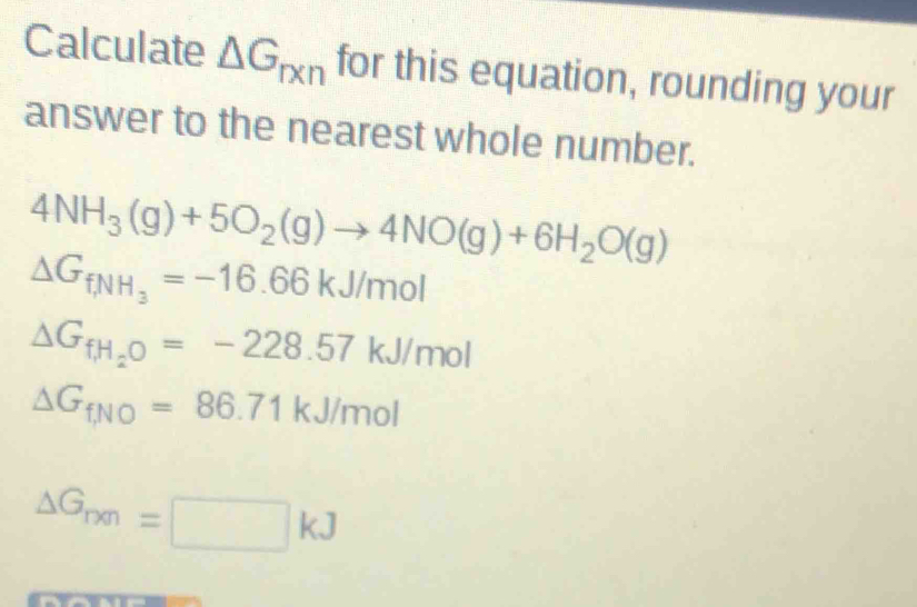 Calculate △ G_rxn for this equation, rounding your
answer to the nearest whole number.
4NH_3(g)+5O_2(g)to 4NO(g)+6H_2O(g)
△ G_fNH_3=-16.66kJ/mol
△ G_fH_2O=-228.57kJ/mol
△ G_fNO=86.71kJ/mol
△ G_rm=□ kJ