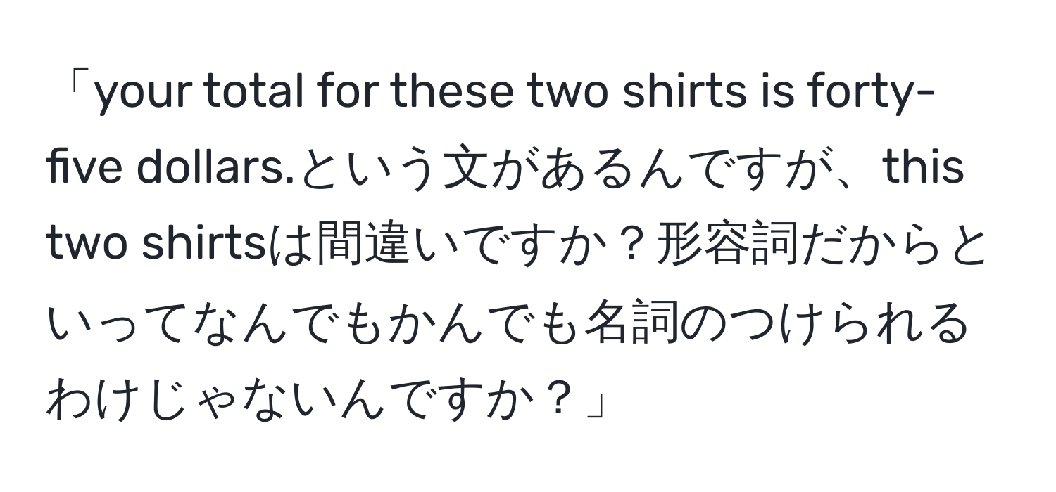 「your total for these two shirts is forty-five dollars.という文があるんですが、this two shirtsは間違いですか？形容詞だからといってなんでもかんでも名詞のつけられるわけじゃないんですか？」