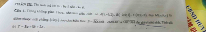 PHAN IIL Thí sih trá lí từ cầu 1 đến cầu 6. 
Cầu 1. Trong không gian Orz, cho tam giác ABC có A(k-1,2), B(-2,0,3), C(0,k,-2). Gại M(abc) h ± º 
điểm thuộc mặt phẳng (Ozy) sao cho biểu thức S=overline MAoverline MB-2overline MBoverline MC+5overline MCoverline MA đục giả trị nô nấn. Tính giả 
trjj T=8a+8b+2c.