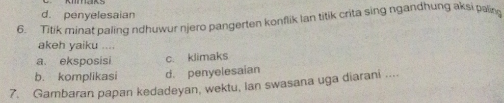 maks
d. penyelesaian
6. Titik minat paling ndhuwur njero pangerten konflik Ian titik crita sing ngandhung aksi paling
akeh yaiku ....
a. eksposisi c. klimaks
b. komplikasi d. penyelesaian
7. Gambaran papan kedadeyan, wektu, Ian swasana uga diarani ....