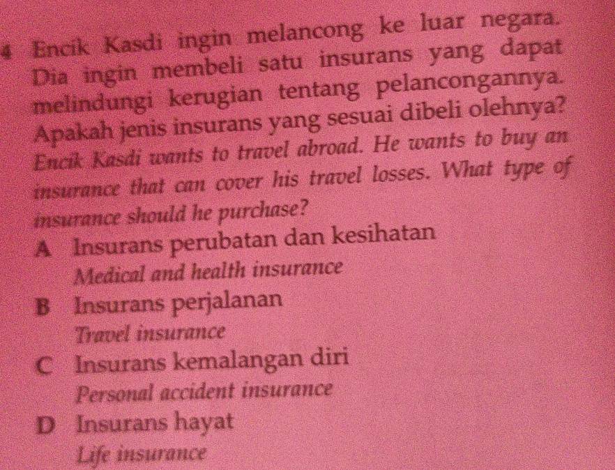 Encik Kasdi ingin melancong ke luar negara.
Dia ingin membeli satu insurans yang dapat
melindungi kerugian tentang pelancongannya.
Apakah jenis insurans yang sesuai dibeli olehnya?
Encik Kasdi wants to travel abroad. He wants to buy an
insurance that can cover his travel losses. What type of
insurance should he purchase?
A Insurans perubatan dan kesihatan
Medical and health insurance
B Insurans perjalanan
Travel insurance
C Insurans kemalangan diri
Personal accident insurance
D Insurans hayat
Life insurance