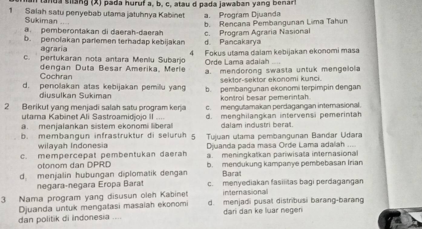 tanda silang (X) pada huruf a, b, c, atau d pada jawaban yang benar!
1 Salah satu penyebab utama jatuhnya Kabinet a. Program Djuanda
Sukiman ....
b. Rencana Pembangunan Lima Tahun
a pemberontakan di daerah-daerah c. Program Agraria Nasional
b. penolakan parlemen terhadap kebijakan d. Pancakarya
agraria
4 Fokus utama dalam kebijakan ekonomi masa
c. pertukaran nota antara Menlu Subarjo Orde Lama adalah
dengan Duta Besar Amerika, Merle
Cochran a. mendorong swasta untuk mengeloia
sektor-sektor ekonomi kunci.
d. penolakan atas kebijakan pemilu yang b. pembangunan ekonomi terpimpin dengan
diusulkan Sukiman
kontrol besar pemerintah.
2 Berikut yang menjadi salah satu program kerja c. mengutamakan perdagangan internasional.
utama Kabinet Ali Sastroamidjojo II .... d. menghilangkan intervensi pemerintah
a.menjalankan sistem ekonomi liberal dalam industri berat.
b. membangun infrastruktur di seluruh 5 Tujuan utama pembangunan Bandar Udara
wilayah Indonesia Djuanda pada masa Orde Lama adalah ....
c. mempercepat pembentukan daerah a. meningkatkan pariwisata internasional
otonom dan DPRD b. mendukung kampanye pembebasan Irian
d menjalin hubungan diplomatik dengan Barat
negara-negara Eropa Barat c. menyediakan fasilitas bagi perdagangan
3 Nama program yang disusun oleh Kabinet internasional
Djuanda untuk mengatasi masaiah ekonomi d. menjadi pusat distribusi barang-barang
darì dan ke luar negeri
dan politik di Indonesia ....