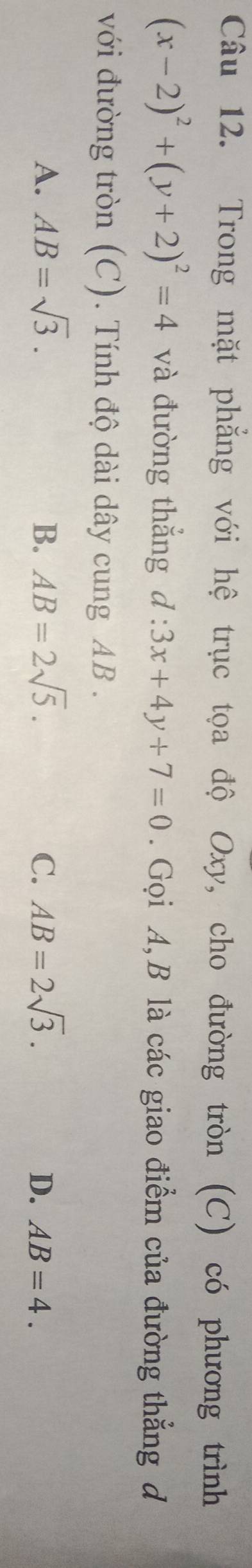 Trong mặt phẳng với hệ trục tọa độ Oxy, cho đường tròn (C) có phương trình
(x-2)^2+(y+2)^2=4 và đường thẳng d:3x+4y+7=0. Gọi A, B là các giao điểm của đường thẳng đ
với đường tròn (C). Tính độ dài dây cung AB.
A. AB=sqrt(3). B. AB=2sqrt(5). C. AB=2sqrt(3). D. AB=4.