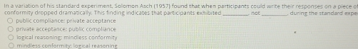In a variation of his standard experiment, Solomon Asch (1957) found that when participants could write their responses on a piece of
conformity dropped dramatically. This finding indicates that participants exhibited not during the standard expe
public compliance: private acceptance
private acceptance: public compliance
logical reasoning: mindless conformity
mindless conformity; logical reasoning