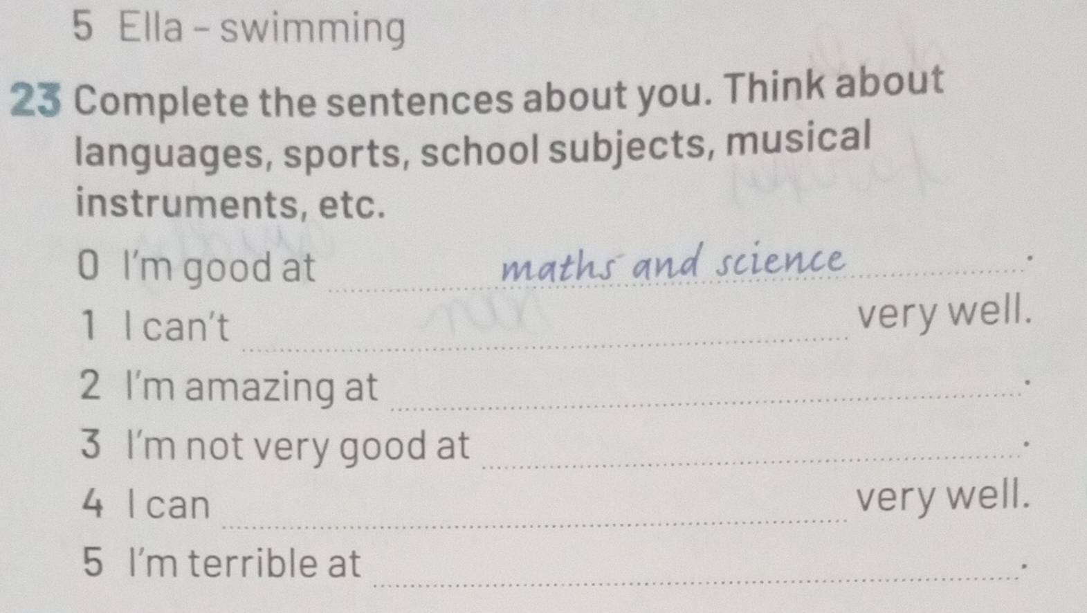 Ella - swimming 
23 Complete the sentences about you. Think about 
languages, sports, school subjects, musical 
instruments, etc. 
O I'm good at _maths and scien 
。 
1 I can't_ 
very well. 
2 I'm amazing at_ 
. 
3 I'm not very good at_ 
。 
4 I can _very well. 
5 I'm terrible at _'