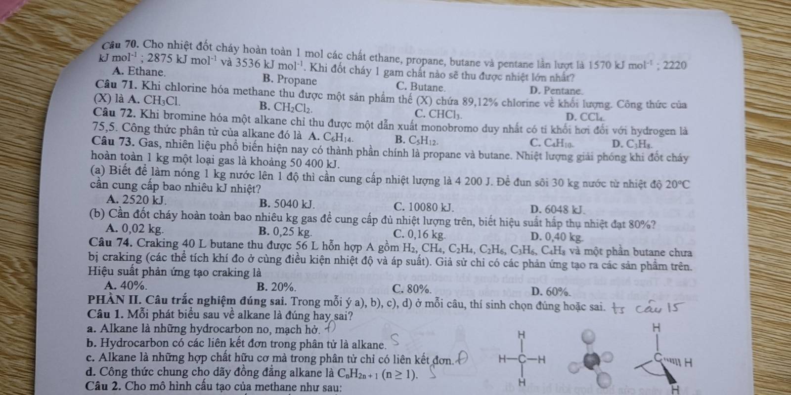 Cầu 70. Cho nhiệt đốt cháy hoàn toàn 1 mol các chất ethane, propane, butane và pentane lần lượt là 1570 kJ mol^(-1):2220
kJ m 1^(-1);2875kJmol^(-1) và 3536kJmol^(-1) Khi đốt cháy 1 gam chát nào sẽ thu được nhiệt lớn nhất?
A. Ethane. B. Propane C. Butane.
D. Pentane.
Câu 71. Khi chlorine hóa methane thu được một sản phẩm thế (X) 0 chứa 89,12% chlorine về khối lượng. Công thức của
B. CH_2Cl_2
(X) là A. CH _3C L. C. CHCl₃. D. CCl.
Câu 72. Khi bromine hóa một alkane chỉ thu được một dẫn xuất monobromo duy nhất có tỉ khối hơi đổi với hydrogen là
75,5. Công thức phân tử của alkane đó là A. C_6H_14. B. C_5H_12.
C. C4H10. D. C_3H_3.
Câu 73. Gas, nhiên liệu phổ biến hiện nay có thành phần chính là propane và butane. Nhiệt lượng giải phóng khi đốt cháy
hoàn toàn 1 kg một loại gas là khoảng 50 400 kJ.
(a) Biết để làm nóng 1 kg nước lên 1 độ thì cần cung cấp nhiệt lượng là 4 200 J. Đề đun sôi 30 kg nước từ nhiệt độ 20°C
cần cung cấp bao nhiêu kJ nhiệt?
A. 2520 kJ. B. 5040 kJ C. 10080 kJ. D. 6048 kJ.
(b) Cần đốt cháy hoàn toàn bao nhiêu kg gas đề cung cấp đủ nhiệt lượng trên, biết hiệu suất hấp thụ nhiệt đạt 80%?
A. 0,02 kg. B. 0,25 kg. C. 0,16 kg. D. 0,40 kg.
Câu 74. Craking 40 L butane thu được 56 L hỗn hợp A gồm H_2,CH_4,C_2H_4,C_2H_6,C_3H_6, C4Hà và một phần butane chưa
bị craking (các thể tích khí đo ở cùng điều kiện nhiệt độ và áp suất). Giả sử chỉ có các phản ứng tạo ra các sản phẩm trên.
Hiệu suất phản ứng tạo craking là
A. 40%. B. 20%. C. 80%. D. 60%.
PHÀN II. Câu trắc nghiệm đúng sai. Trong mỗi ý /a a), b), c), d) ở mỗi câu, thí sinh chọn đúng hoặc sai.
Câu 1. Mỗi phát biểu sau về alkane là đúng hay sai?
a. Alkane là những hydrocarbon no, mạch hở.
H
b. Hydrocarbon có các liên kết đơn trong phân tử là alkane.
c. Alkane là những hợp chất hữu cơ mà trong phân tử chỉ có liên kết đơn. H -H
''''H
d. Công thức chung cho dãy đồng đẳng alkane là C_nH_2n+1(n≥ 1).
Câu 2. Cho mô hình cầu tạo của methane như sau:
H