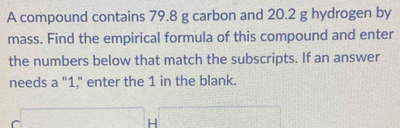 A compound contains 79.8 g carbon and 20.2 g hydrogen by 
mass. Find the empirical formula of this compound and enter 
the numbers below that match the subscripts. If an answer 
needs a "1," enter the 1 in the blank.
C□ H□