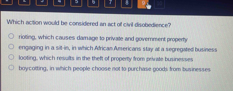 4 5 6 7 8 9 10
Which action would be considered an act of civil disobedience?
rioting, which causes damage to private and government property
engaging in a sit-in, in which African Americans stay at a segregated business
looting, which results in the theft of property from private businesses
boycotting, in which people choose not to purchase goods from businesses