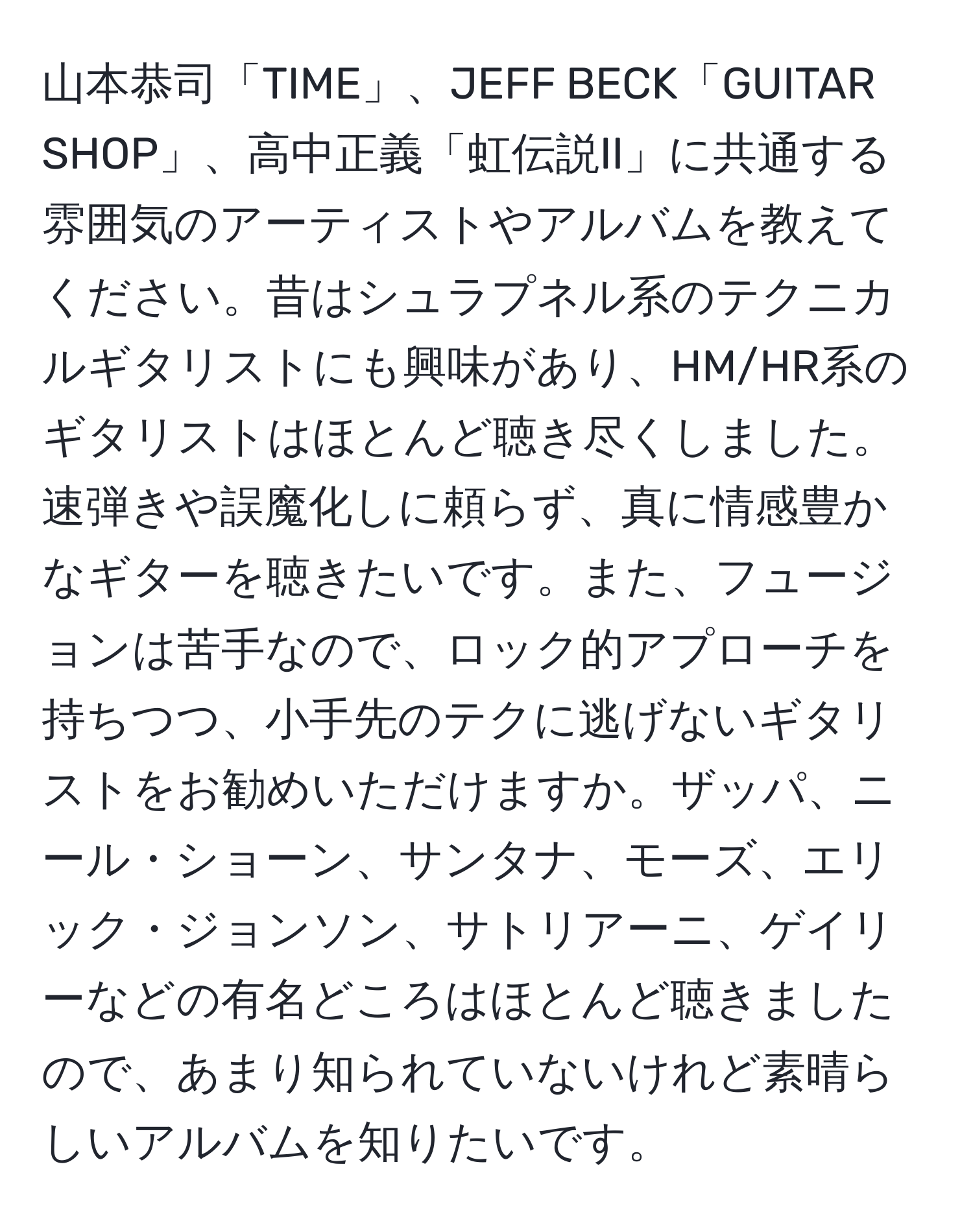 山本恭司「TIME」、JEFF BECK「GUITAR SHOP」、高中正義「虹伝説II」に共通する雰囲気のアーティストやアルバムを教えてください。昔はシュラプネル系のテクニカルギタリストにも興味があり、HM/HR系のギタリストはほとんど聴き尽くしました。速弾きや誤魔化しに頼らず、真に情感豊かなギターを聴きたいです。また、フュージョンは苦手なので、ロック的アプローチを持ちつつ、小手先のテクに逃げないギタリストをお勧めいただけますか。ザッパ、ニール・ショーン、サンタナ、モーズ、エリック・ジョンソン、サトリアーニ、ゲイリーなどの有名どころはほとんど聴きましたので、あまり知られていないけれど素晴らしいアルバムを知りたいです。