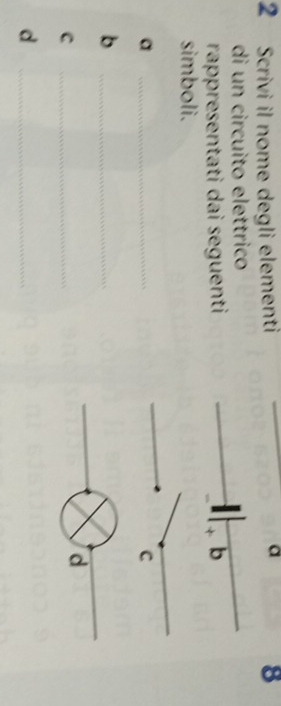 a 
2 Scrivi il nome degli elementi 8 
di un circuito elettrico 
rappresentati dai seguenti b 
simboli. 
_a 
C 
_b 
C 
_ 
d 
_d