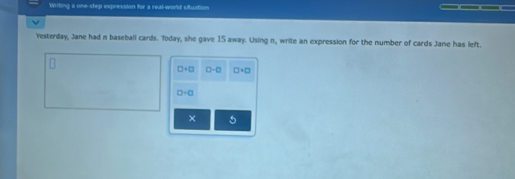 Writing a one-step expression for a real-world situation 
Yesterday, Jane had n baseball cards. Today, she gave 15 away. Using n, write an expression for the number of cards Jane has left.
□ +□ □ -□ □ * □
□ +□
× 5