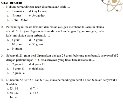 SOAL REMEDI
1. Hukum perbandingan tetap dikemukakan oleh ....
a. Lavoisier d. Gay Lussac
b. Proust e. Avogadro
c. John Dalton
2. Perbandingan massa kalsium dan massa oksigen membentuk kalsium oksida
adalah 5:2 , jika 10 gram kalsium direaksikan dengan 5 gram oksigen, maka
kalsium oksida yang terbentuk ....
a. 5 gram d. 15 gram
b. 10 gram e. 50 gram
c. 14 gram
3. Sebanyak 21 gram besi dipanaskan dengan 28 gram belerang membentuk senyawaFeS2
dengan perbandingan 7:8 , sisa senyawa yang tidak bereaksi adalah ....
a. 7 gram S d. 4 gram Fe
b. 4 gram S e. tidak ada
c. 7 gram Fe
4. Diketahui ArFe=56 dan S=32 , maka perbandingan berat Fe dan S dalam senyawaFe
S adalah ....
a. 23:16 d. 7:4
b. 56:32 c. 4:7
C. 14:4