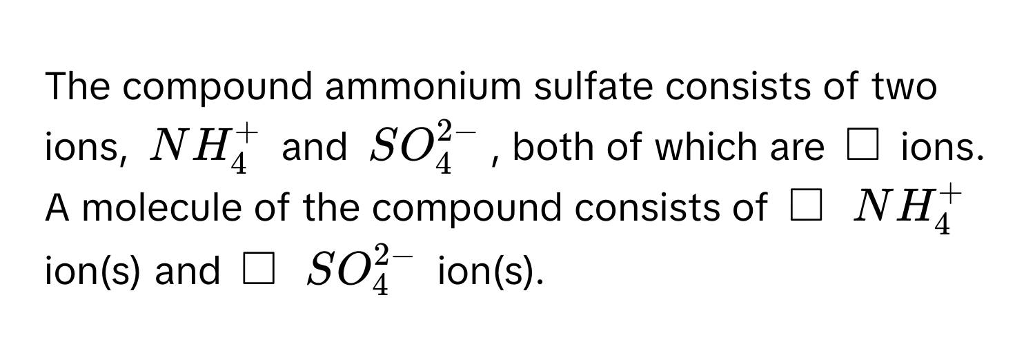 The compound ammonium sulfate consists of two ions, $NH_4^+$ and $SO_4^(2-)$, both of which are $□$ ions. A molecule of the compound consists of $□$ $NH_4^+$ ion(s) and $□$ $SO_4^(2-)$ ion(s).