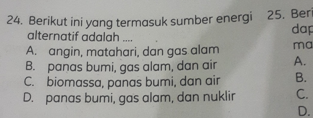 Berikut ini yang termasuk sumber energi 25. Beri
alternatif adalah ....
dap
A. angin, matahari, dan gas alam
ma
B. panas bumi, gas alam, dan air
A.
C. biomassa, panas bumi, dan air
B.
D. panas bumi, gas alam, dan nuklir
C.
D.