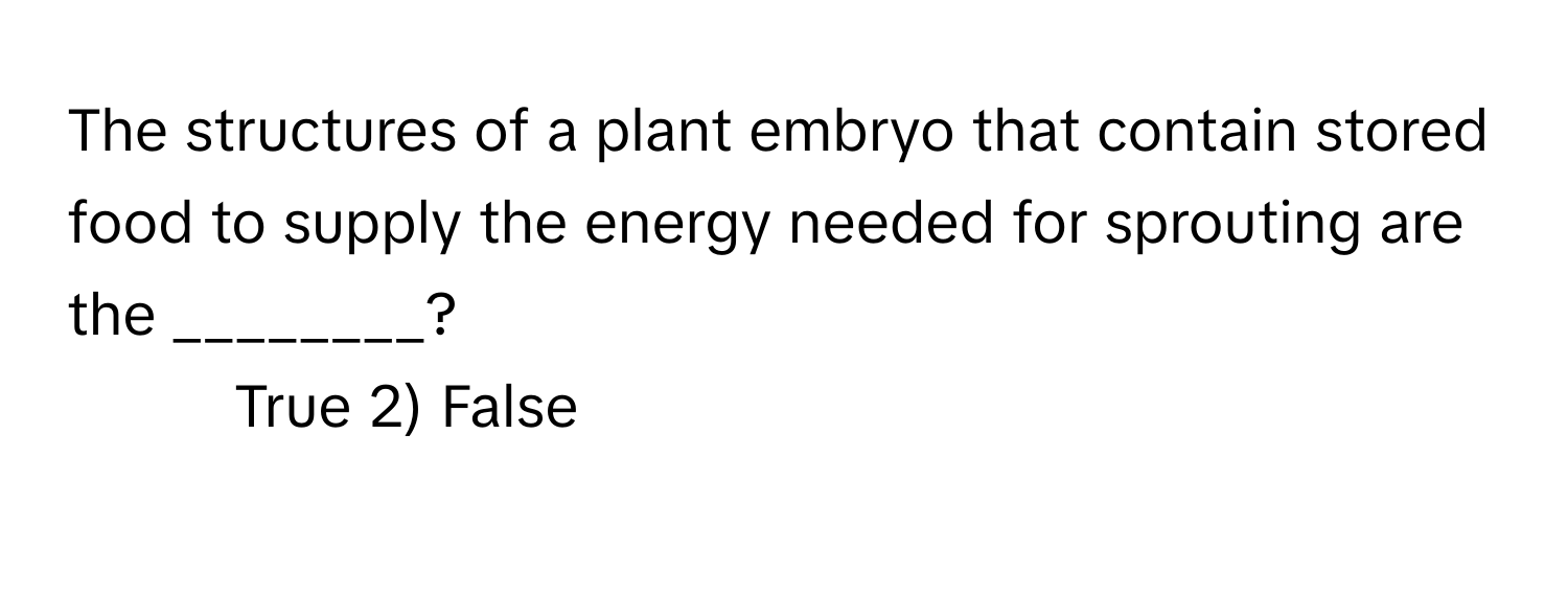 The structures of a plant embryo that contain stored food to supply the energy needed for sprouting are the ________?

1) True 2) False