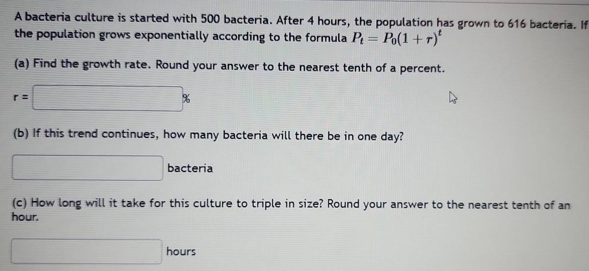 A bacteria culture is started with 500 bacteria. After 4 hours, the population has grown to 616 bacteria. If 
the population grows exponentially according to the formula P_t=P_0(1+r)^t
(a) Find the growth rate. Round your answer to the nearest tenth of a percent.
r=□ %
(b) If this trend continues, how many bacteria will there be in one day? 
□ bacteria 
(c) How long will it take for this culture to triple in size? Round your answer to the nearest tenth of an
hour.
□ hours