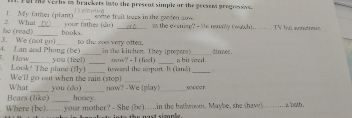 Pul the verbs in brackets into the present simple or the present progressive. 
1. My father (plant) _some fruit trees in the garden now. 
2. What _your father (do) _in the evening? - He usually (watch) _TV but sometimes 
he (read)_ books. 
3. We (not go)_ to the zoo very often. 
4. Lan and Phong (be)_ in the kitchen. They (prepare)_ dinner. 
5. How_ you (feel) _now? - I (feel) _a bit tired. 
. Look! The plane (fly) _toward the airport. It (land) _. 
We'll go out when the rain (stop) _. 
What _you (do) _now? -We (play) _soccer. 
Bears (like) _honey. 
Where (be)……your mother? - She (be)….in the bathroom. Maybe, she (have)_ .a bath. 
o th e n ast simp le .