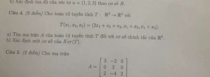 Xác định tọa độ của véc tơ u=(1,2,3) theo cơ sở B. 
Cầu 4. (2 điểm) Cho toán tử tuyến tính T : R^3to R^3 với
T(x_1,x_2,x_3)=(2x_1+x_2+x_3,x_1+x_2,x_1+x_3). 
a) Tìm ma trận A của toán tử tuyến tính T đối với cơ sở chính tắc của R^3. 
b) Xác định một cơ sở của Ker(T). 
Câu 5. (2 điểm) Cho ma trận
A=beginbmatrix 3&-2&0 0&2&0 2&-4&2endbmatrix