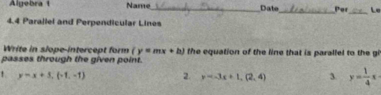 Alyebra 1 Name_ Date_ Per_ Le 
4.4 Parallel and Perpendicular Lines 
Write in slope-intercept form (y=mx+b) the equation of the line that is parallel to the gi 
passes through the given point. 
1 y=x+5, (-1,-1)
2. y=3x+1, (2,4) 3. y= 1/4 x
