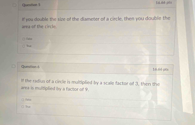 If you double the size of the diameter of a circle, then you double the
area of the circle.
False
True
Question 6 16.66 pts
If the radius of a circle is multiplied by a scale factor of 3, then the
area is multiplied by a factor of 9.
False
True