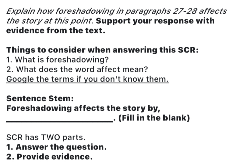 Explain how foreshadowing in paragraphs 27 - 28 affects 
the story at this point. Support your response with 
evidence from the text. 
Things to consider when answering this SCR: 
1. What is foreshadowing? 
2. What does the word affect mean? 
Google the terms if you don't know them. 
Sentence Stem: 
Foreshadowing affects the story by, 
_. (Fill in the blank) 
SCR has TWO parts. 
1. Answer the question. 
2. Provide evidence.