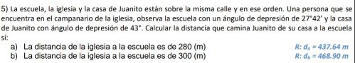 La escuela, la iglesia y la casa de Juanito están sobre la misma calle y en ese orden. Una persona que se 
encuentra en el campanario de la iglesia, observa la escuela con un ángulo de depresión de 27°42' y la casa 
de Juanito con ángulo de depresión de 43°. Calcular la distancia que camina Juanito de su casa a la escuela 
sí: 
a) La distancia de la iglesia a la escuela es de 280 (m) R:d_o=437.64m
b) La distancia de la iglesia a la escuela es de 300 (m) R:d_b=468.90m