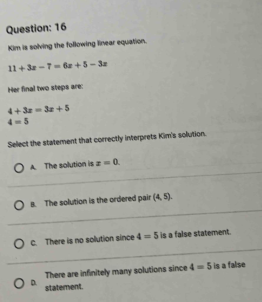 Kim is solving the following linear equation.
11+3x-7=6x+5-3x
Her final two steps are:
4+3x=3x+5
4=5
Select the statement that correctly interprets Kim's solution.
A. The solution is x=0.
B. The solution is the ordered pair (4,5).
C. There is no solution since 4=5 is a false statement.
There are infinitely many solutions since 4=5 is a false
D.
statement.