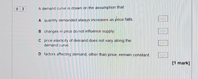 0 3 A demand curve is drawn on the assumption that
A quantity demanded always increases as price falls.
B changes in price do not influence supply.
C price elasticity of demand does not vary along the
demand curve
D factors affecting demand, other than price, remain constant.
[1 mark]