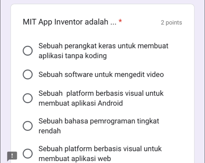 MIT App Inventor adalah ... * 2 points
Sebuah perangkat keras untuk membuat
aplikasi tanpa koding
Sebuah software untuk mengedit video
Sebuah platform berbasis visual untuk
membuat aplikasi Android
Sebuah bahasa pemrograman tingkat
rendah
Sebuah platform berbasis visual untuk
. membuat aplikasi web