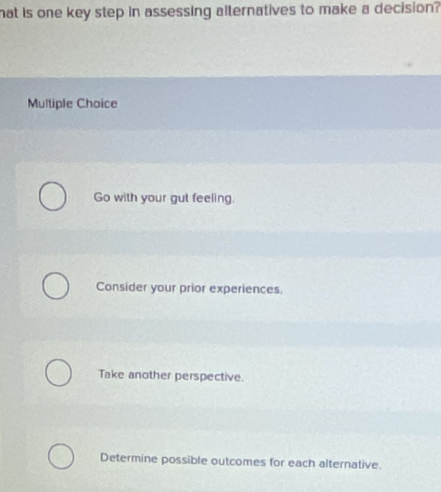 hat is one key step in assessing alternatives to make a decision?
Multiple Choice
Go with your gut feeling.
Consider your prior experiences
Take another perspective.
Determine possible outcomes for each alternative.