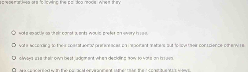 epresentatives are following the politico model when they
vote exactly as their constituents would prefer on every issue.
vote according to their constituents' preferences on important matters but follow their conscience otherwise.
always use their own best judgment when deciding how to vote on issues.
are concerned with the political environment rather than their constituents's views.