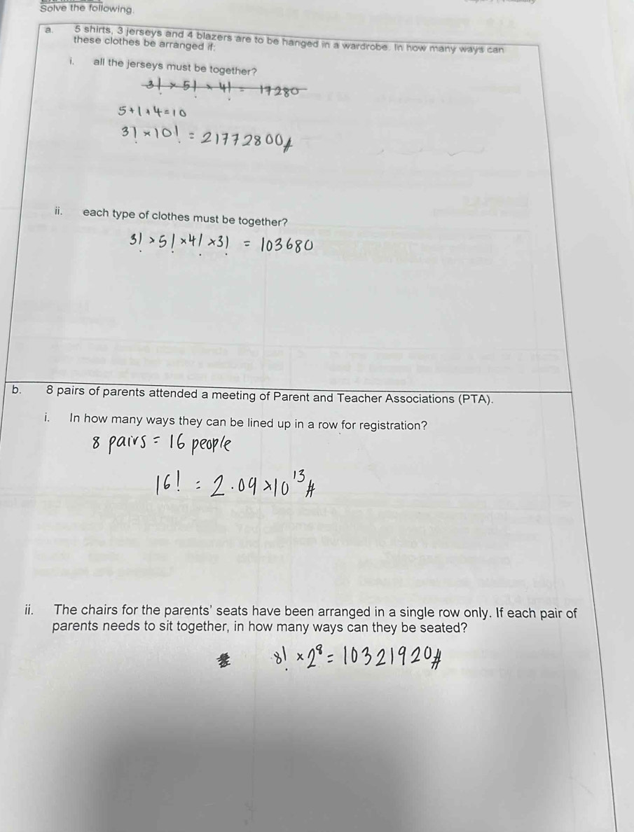 Solve the following 
a. 5 shirts, 3 jerseys and 4 blazers are to be hanged in a wardrobe. In how many ways can 
these clothes be arranged if: 
i. all the jerseys must be together? 
ii. each type of clothes must be together? 
b. 8 pairs of parents attended a meeting of Parent and Teacher Associations (PTA). 
i. In how many ways they can be lined up in a row for registration? 
ii. The chairs for the parents' seats have been arranged in a single row only. If each pair of 
parents needs to sit together, in how many ways can they be seated?