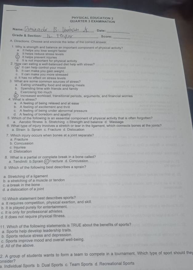 PHYSICAL EDUCATION 2
QUARTER 3 EXAMINATION
Name: _Date:
_
Grade & Section: _Score:
_
A. Directions. Choose and encircle the letter of the correct answer
1. Why is strength and balance an important component of physical activity?
a. It helps you lose weight faster
b It helps reduce stress levels
c It helps prevent injuries
d. It is not important for physical activity
2. How can eating a well-balanced diet help with stress?
a It can help control your mood
5. It can make you gain weight
c. It can make you more stressed
d. It has no effect on stress levels
3. What are some common sources of stress?
a Eating unhealthy food and skipping meals
b. Spending time with friends and family
c. Exercising too much
Increased workload, transitional periods, arguments, and financial worries
4. What is stress?
a. A feeling of being relaxed and at ease
b. A feeling of excitement and thrill
c. A feeling of being under abnormal pressure
d. A feeling of boredom and apathy
5. Which of the following is an essential component of physical activity that is often forgotten?
a. Aerobic fitness b. Stretching c.Strength and balance d. Massage
6. What type of injury involves a stretch or tear in the ligament, which connects bones at the joints?
a. Strain b. Sprain c. Fracture d. Dislocation
7. Which injury occurs when bones at a joint separate?
a. Fracture
b. Concussion
c. Injuries
d. Dislocation
8. What is a partial or complete break in a bone called?
a. Tendiniti b.Sprain (c.) Fracture d. Concussion
9. Which of the following best describes a sprain?
a. Stretching of a ligament
b. a stretching of a muscle or tendon
c. a break in the bone
d. a dislocation of a joint
10.Which statement best describes sports?
a. It requires competition, physical exertion, and skill.
b. It is played purely for entertainment.
c. It is only for professional athletes.
d. It does not require physical fitness.
11. Which of the following statements is TRUE about the benefits of sports?
a. Sports help develop leadership traits.
b. Sports reduce stress and depression.
c. Sports improve mood and overall well-being.
d. All of the above.
2. A group of students wants to form a team to compete in a tournament. Which type of sport should they
onsider?
a. Individual Sports b. Dual Sports c. Team Sports d. Recreational Sports