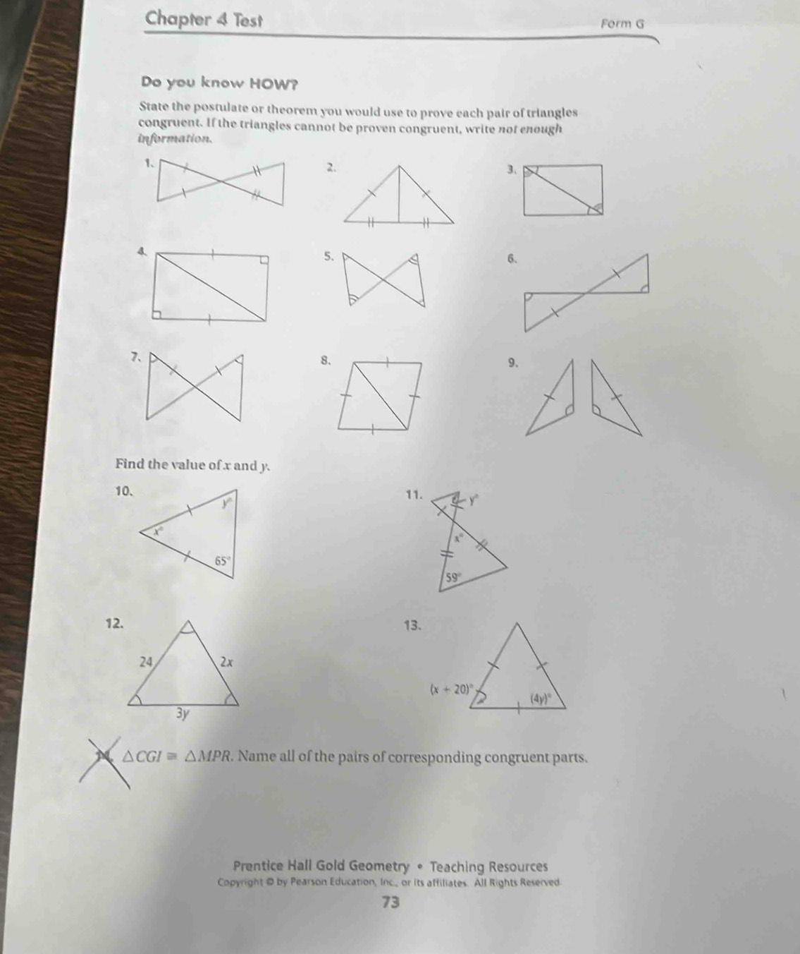 Chapter 4 Test Form G
Do you know HOW?
State the postulate or theorem you would use to prove each pair of triangles
congruent. If the triangles cannot be proven congruent, write not enough
information.
2.3、
4.
5. 
8.
9.
Find the value of x and y.
10. 11.
12. 13.
△ CGI≌ △ MPR. Name all of the pairs of corresponding congruent parts.
Prentice Hall Gold Geometry • Teaching Resources
Copyright @ by Pearson Education, Inc._ or its affiliates. All Rights Reserved
73