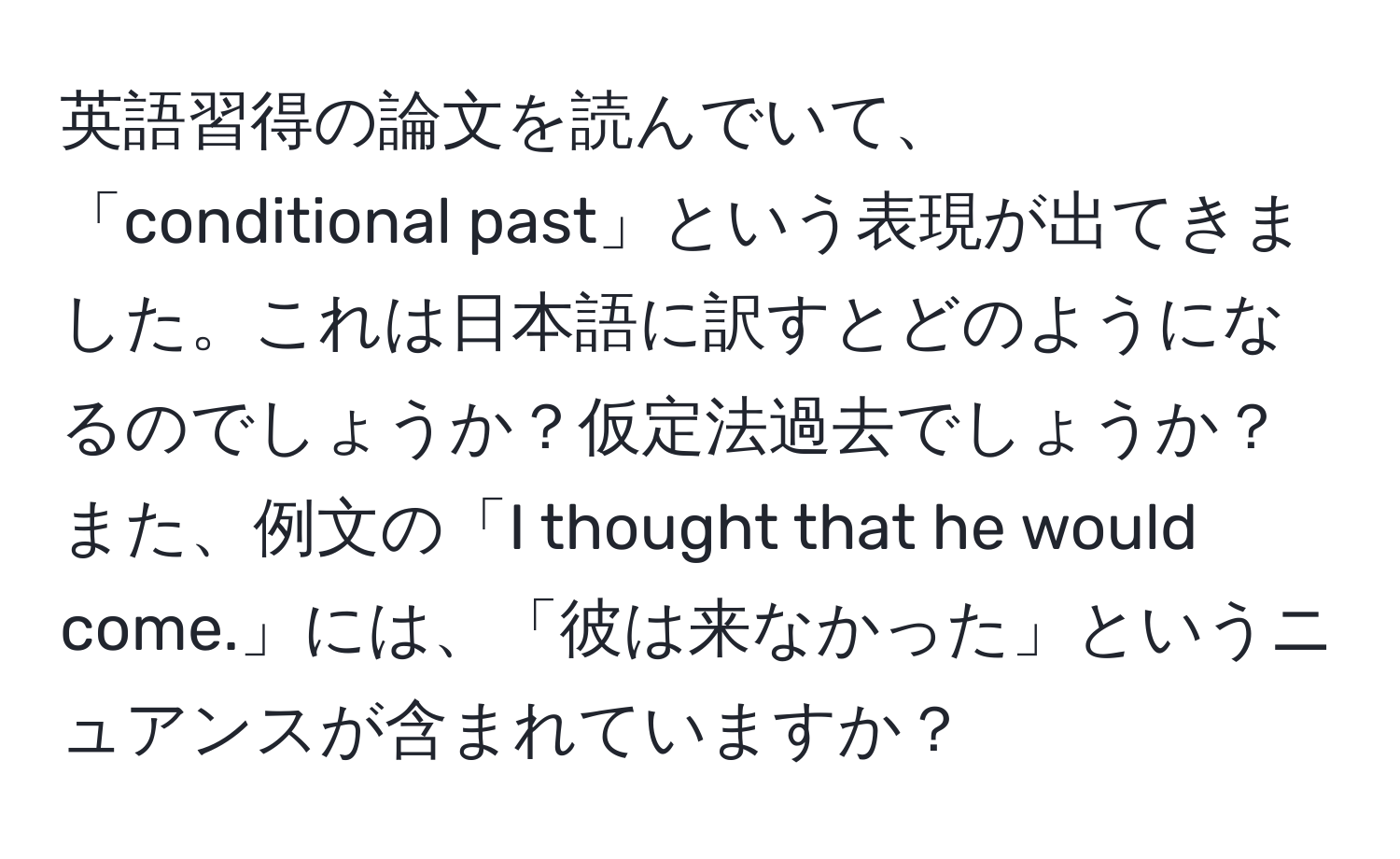 英語習得の論文を読んでいて、「conditional past」という表現が出てきました。これは日本語に訳すとどのようになるのでしょうか？仮定法過去でしょうか？また、例文の「I thought that he would come.」には、「彼は来なかった」というニュアンスが含まれていますか？