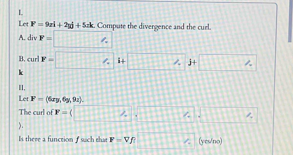 Let F=9xi+2yj+5zk Compute the divergence and the curl. 
A. div F=□
B. curl F=□ i+□ -□ % j+□
k 
II. 
Let F=langle 6xy,6y,9zrangle. 
The curl of F=(□ ,□ ,□ ,□. 
Is there a function f such that F=Vf □ ^circ  (yes/no)