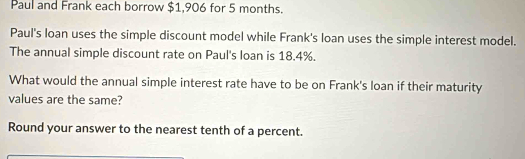 Paul and Frank each borrow $1,906 for 5 months. 
Paul's loan uses the simple discount model while Frank's loan uses the simple interest model. 
The annual simple discount rate on Paul's loan is 18.4%. 
What would the annual simple interest rate have to be on Frank's loan if their maturity 
values are the same? 
Round your answer to the nearest tenth of a percent.