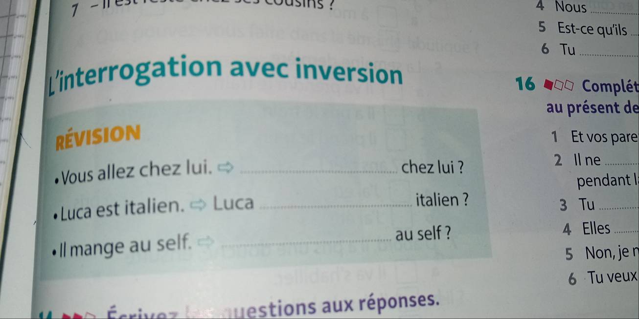 ins ? 
7 - 11 4 Nous_ 
5 Est-ce qu'ils 
6 Tu_ 
L'interrogation avec inversion 
16 Complét 
au présent de 
révision 
1 Et vos pare 
Vous allez chez lui._ 
chez lui ? 
2 ll ne_ 
pendant l 
Luca est italien. Luca _italien ? 
3 Tu_ 
ll mange au self._ 
au self ? 4 Elles_ 
5 Non, je n 
6 Tu veux 
aquestions aux réponses.