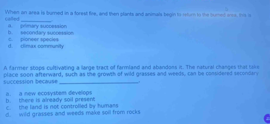 When an area is burned in a forest fire, and then plants and animals begin to return to the burned area, this is
called _.
a. primary succession
b. secondary succession
c. pioneer species
d. climax community
A farmer stops cultivating a large tract of farmland and abandons it. The natural changes that take
place soon afterward, such as the growth of wild grasses and weeds, can be considered secondary
succession because _.
a. a new ecosystem develops
b. there is already soil present
c. the land is not controlled by humans
d. wild grasses and weeds make soil from rocks