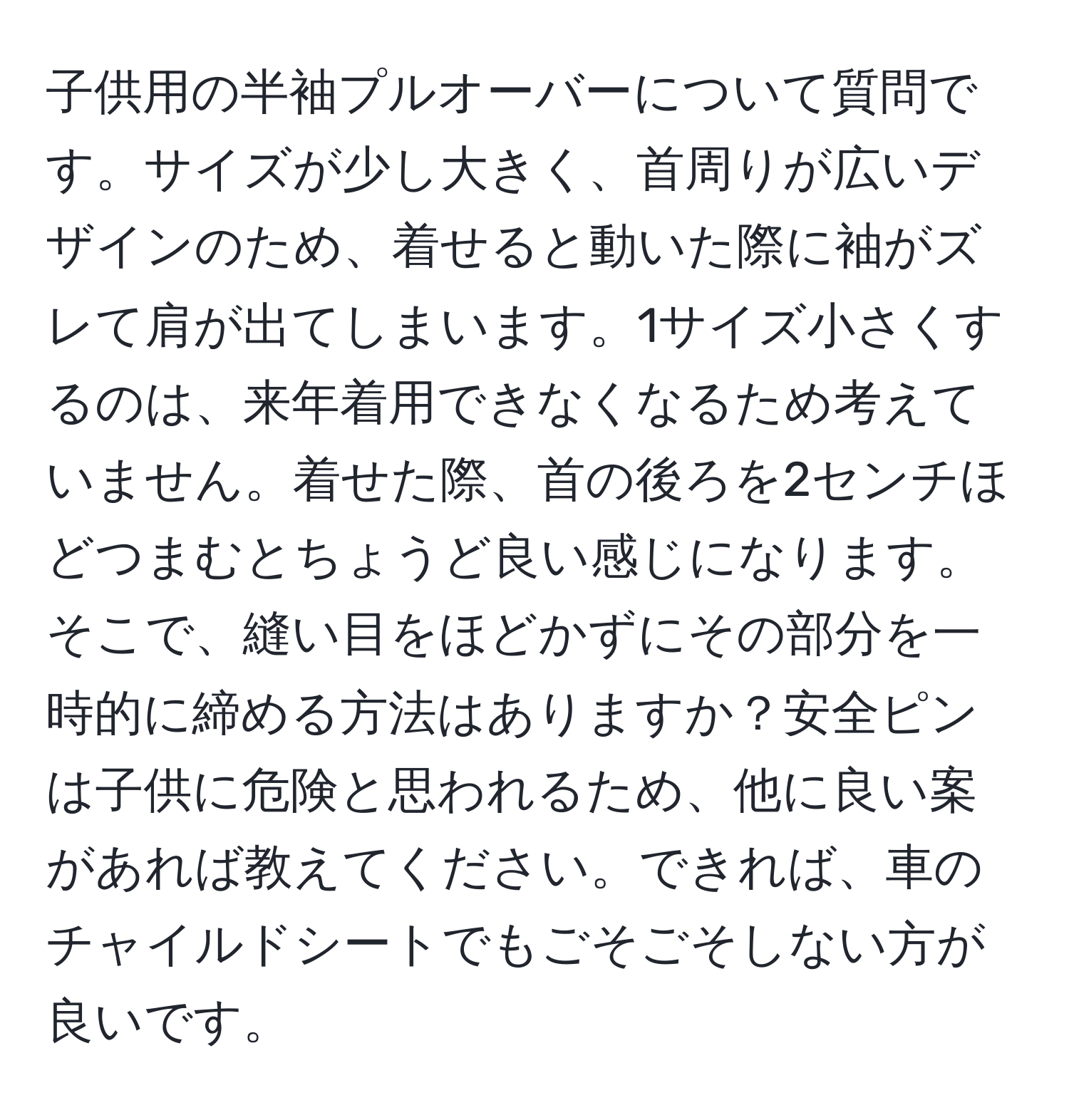 子供用の半袖プルオーバーについて質問です。サイズが少し大きく、首周りが広いデザインのため、着せると動いた際に袖がズレて肩が出てしまいます。1サイズ小さくするのは、来年着用できなくなるため考えていません。着せた際、首の後ろを2センチほどつまむとちょうど良い感じになります。そこで、縫い目をほどかずにその部分を一時的に締める方法はありますか？安全ピンは子供に危険と思われるため、他に良い案があれば教えてください。できれば、車のチャイルドシートでもごそごそしない方が良いです。