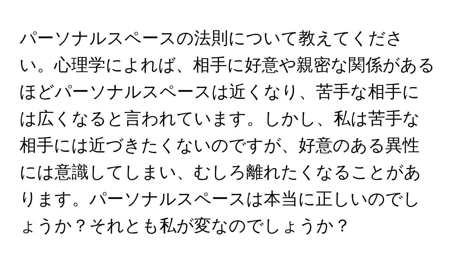 パーソナルスペースの法則について教えてください。心理学によれば、相手に好意や親密な関係があるほどパーソナルスペースは近くなり、苦手な相手には広くなると言われています。しかし、私は苦手な相手には近づきたくないのですが、好意のある異性には意識してしまい、むしろ離れたくなることがあります。パーソナルスペースは本当に正しいのでしょうか？それとも私が変なのでしょうか？