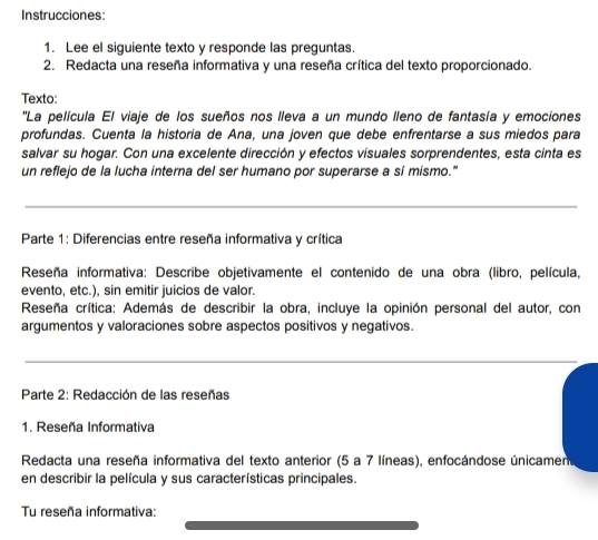 Instrucciones: 
1. Lee el siguiente texto y responde las preguntas. 
2. Redacta una reseña informativa y una reseña crítica del texto proporcionado. 
Texto: 
''La película El viaje de los sueños nos lleva a un mundo lleno de fantasía y emociones 
profundas. Cuenta la historia de Ana, una joven que debe enfrentarse a sus miedos para 
salvar su hogar. Con una excelente dirección y efectos visuales sorprendentes, esta cinta es 
un reflejo de la lucha interna del ser humano por superarse a sí mismo." 
_ 
Parte 1: Diferencias entre reseña informativa y crítica 
Reseña informativa: Describe objetivamente el contenido de una obra (libro, película, 
evento, etc.), sin emitir juicios de valor. 
Reseña crítica: Además de describir la obra, incluye la opinión personal del autor, con 
argumentos y valoraciones sobre aspectos positivos y negativos. 
_ 
_ 
Parte 2: Redacción de las reseñas 
1. Reseña Informativa 
Redacta una reseña informativa del texto anterior (5 a 7 líneas), enfocándose únicamen 
en describir la película y sus características principales. 
Tu reseña informativa: