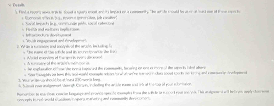 √ Details 
1. Find a recent news article about a sports event and its impact on a community. The article should focus on at least one of these aspects 
* Economic effects (e.g., revenue generation, job creation) 
* Social impacts (e.g., community pride, social cohesion) 
* Health and wellness implications 
nastructure dévelopment 
Youth engagement and development 
2 Write a summary and analysis of the article, including 
The name of the article and its source (provide the link) 
A brief overview of the sports event discussed 
A summary of the article's main points 
An explanation of how the event impacted the community, focusing on one or more of the aspects listed above 
« Your thoughts on how this real-world example relates to what we've learned in class about sports marketing and community development 
3. Your write-up should be at least 250 words long. 
4. Submit your assignment through Canvas, including the article name and link at the top of your submission. 
Remember to use clear, concise language and provide specific examples from the article to support your analysis. This assignment will help you apply classroom 
concepts to real-world situations in sports marketing and community development.