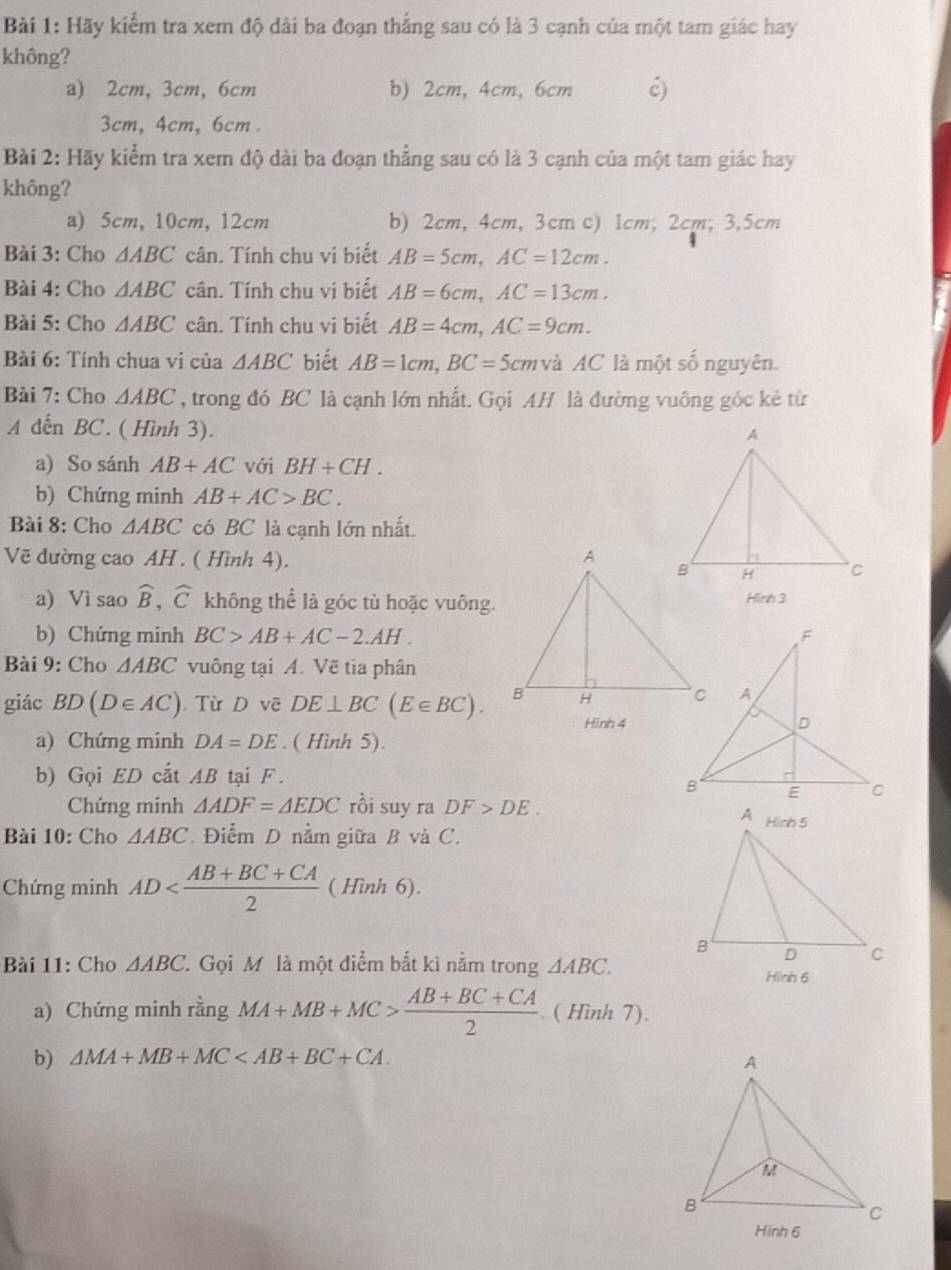 Hãy kiểm tra xem độ dài ba đoạn thắng sau có là 3 cạnh của một tam giác hay
không?
a) 2cm, 3cm, 6cm b) 2cm, 4cm, 6cm ć)
3cm, 4cm, 6cm .
Bài 2: Hãy kiểm tra xem độ dài ba đoạn thẳng sau có là 3 cạnh của một tam giác hay
không?
a) 5cm, 10cm, 12cm b) 2cm, 4cm, 3cm c) 1cm; 2cm; 3,5cm
Bài 3: Cho △ ABC cân. Tính chu ví biết AB=5cm,AC=12cm.
Bài 4: Cho △ ABC cân. Tính chu vị biết AB=6cm,AC=13cm.
Bài 5: Cho △ ABC cân. Tính chu vi biết AB=4cm,AC=9cm.
Bài 6: Tính chua vi của △ ABC biết AB=1cm,BC=5cm và AC là một số nguyên.
Bài 7: Cho △ ABC , trong đó BC là cạnh lớn nhất. Gọi AH là đường vuông góc kẻ từ
A dến BC. ( Hình 3).
a) So sánh AB+AC với BH+CH.
b) Chứng minh AB+AC>BC.
Bài 8: Cho △ ABC có BC là cạnh lớn nhất.
Vẽ đường cao AH . ( Hình 4). 
a) Vì sao widehat B,widehat C không thể là góc tù hoặc vuông.Hình 3
b) Chứng minh BC>AB+AC-2.AH.
Bài 9: Cho △ ABC vuông tại A. Vẽ tia phân
giác BD(D∈ AC). Từ D vẽ DE⊥ BC(E∈ BC).
Hình 4
a) Chứng minh DA=DE. ( Hình 5).
b) Gọi ED cắt AB tại F.
Chứng minh △ ADF=△ EDC rồi suy ra DF>DE.
Bài 10: Cho △ ABC Điểm D nằm giữa B và C.
Chứng minh AD ( Hình 6).
Bài 11: Cho △ ABC Gọi M là một điểm bắt kì nằm trong △ ABC.
Hinh 6
a) Chứng minh rằng MA+MB+MC> (AB+BC+CA)/2 . ( Hình 7).
b) △ MA+MB+MC