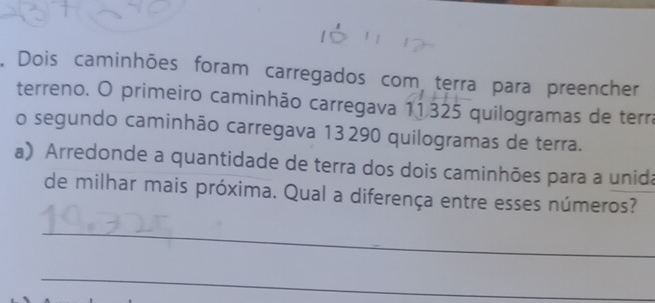 Dois caminhões foram carregados com terra para preencher 
terreno. O primeiro caminhão carregava 11325 quilogramas de terra 
o segundo caminhão carregava 13290 quilogramas de terra. 
a) Arredonde a quantidade de terra dos dois caminhões para a unida 
de milhar mais próxima. Qual a diferença entre esses números? 
_ 
_