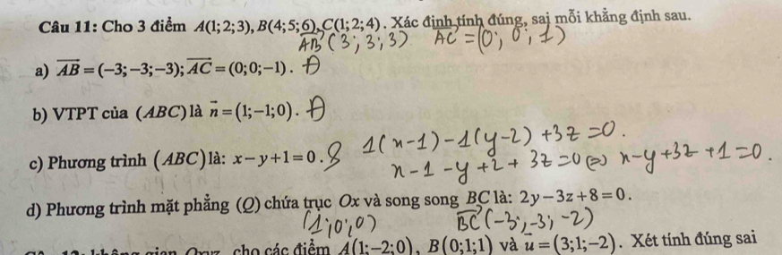 Cho 3 điểm A(1;2;3), B(4;5;6), C(1;2;4). Xác định tính đúng, sai mỗi khẳng định sau. 
a) vector AB=(-3;-3;-3); vector AC=(0;0;-1). 
b) VTPT của (ABC) là vector n=(1;-1;0). 
c) Phương trình (ABC)là: x-y+1=0
d) Phương trình mặt phẳng (Q) chứa trục Ox và song song BC là: 2y-3z+8=0. 
Orz , cho các điểm A(1:-2:0), B(0;1;1) và vector u=(3;1;-2). Xét tính đúng sai